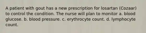 A patient with gout has a new prescription for losartan (Cozaar) to control the condition. The nurse will plan to monitor a. blood glucose. b. blood pressure. c. erythrocyte count. d. lymphocyte count.