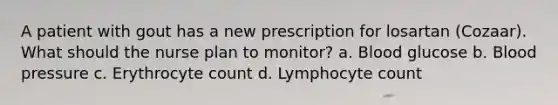 A patient with gout has a new prescription for losartan (Cozaar). What should the nurse plan to monitor? a. Blood glucose b. Blood pressure c. Erythrocyte count d. Lymphocyte count