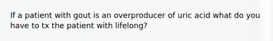 If a patient with gout is an overproducer of uric acid what do you have to tx the patient with lifelong?