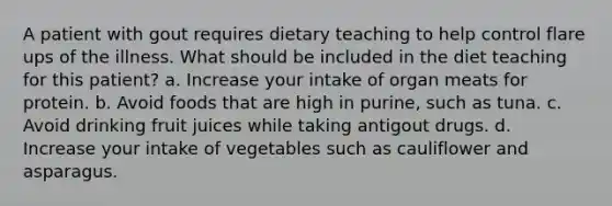 A patient with gout requires dietary teaching to help control flare ups of the illness. What should be included in the diet teaching for this patient? a. Increase your intake of organ meats for protein. b. Avoid foods that are high in purine, such as tuna. c. Avoid drinking fruit juices while taking antigout drugs. d. Increase your intake of vegetables such as cauliflower and asparagus.