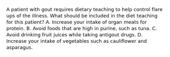 A patient with gout requires dietary teaching to help control flare ups of the illness. What should be included in the diet teaching for this patient? A. Increase your intake of organ meats for protein. B. Avoid foods that are high in purine, such as tuna. C. Avoid drinking fruit juices while taking antigout drugs. D. Increase your intake of vegetables such as cauliflower and asparagus.