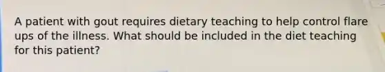 A patient with gout requires dietary teaching to help control flare ups of the illness. What should be included in the diet teaching for this patient?