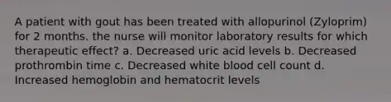 A patient with gout has been treated with allopurinol (Zyloprim) for 2 months. the nurse will monitor laboratory results for which therapeutic effect? a. Decreased uric acid levels b. Decreased prothrombin time c. Decreased white blood cell count d. Increased hemoglobin and hematocrit levels