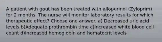 A patient with gout has been treated with allopurinol (Zyloprim) for 2 months. The nurse will monitor laboratory results for which therapeutic effect? Choose one answer. a) Decreased uric acid levels b)Adequate prothrombin time c)Increased white blood cell count d)Increased hemoglobin and hematocrit levels