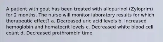 A patient with gout has been treated with allopurinol (Zyloprim) for 2 months. The nurse will monitor laboratory results for which therapeutic effect? a. Decreased uric acid levels b. Increased hemoglobin and hematocrit levels c. Decreased white blood cell count d. Decreased prothrombin time