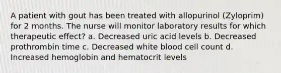 A patient with gout has been treated with allopurinol (Zyloprim) for 2 months. The nurse will monitor laboratory results for which therapeutic effect? a. Decreased uric acid levels b. Decreased prothrombin time c. Decreased white blood cell count d. Increased hemoglobin and hematocrit levels