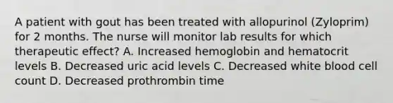 A patient with gout has been treated with allopurinol (Zyloprim) for 2 months. The nurse will monitor lab results for which therapeutic effect? A. Increased hemoglobin and hematocrit levels B. Decreased uric acid levels C. Decreased white blood cell count D. Decreased prothrombin time