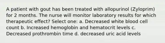 A patient with gout has been treated with allopurinol (Zyloprim) for 2 months. The nurse will monitor laboratory results for which therapeutic effect? Select one: a. Decreased white blood cell count b. Increased hemoglobin and hematocrit levels c. Decreased prothrombin time d. decreased uric acid levels