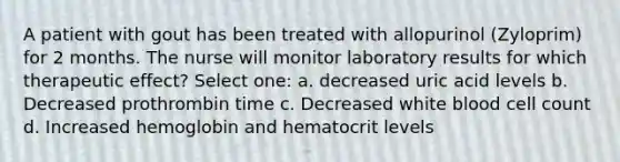 A patient with gout has been treated with allopurinol (Zyloprim) for 2 months. The nurse will monitor laboratory results for which therapeutic effect? Select one: a. decreased uric acid levels b. Decreased prothrombin time c. Decreased white blood cell count d. Increased hemoglobin and hematocrit levels