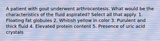 A patient with gout underwent arthrocentesis. What would be the characteristics of the fluid aspirated? Select all that apply. 1. Floating fat globules 2. Whitish yellow in color 3. Purulent and thick fluid 4. Elevated protein content 5. Presence of uric acid crystals