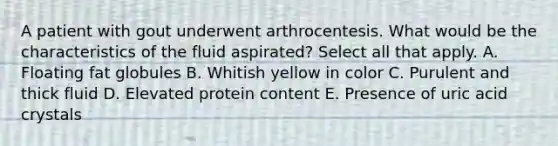 A patient with gout underwent arthrocentesis. What would be the characteristics of the fluid aspirated? Select all that apply. A. Floating fat globules B. Whitish yellow in color C. Purulent and thick fluid D. Elevated protein content E. Presence of uric acid crystals