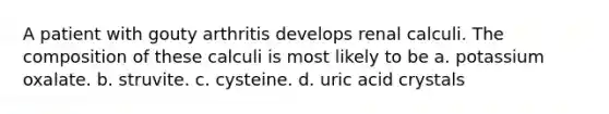 A patient with gouty arthritis develops renal calculi. The composition of these calculi is most likely to be a. potassium oxalate. b. struvite. c. cysteine. d. uric acid crystals