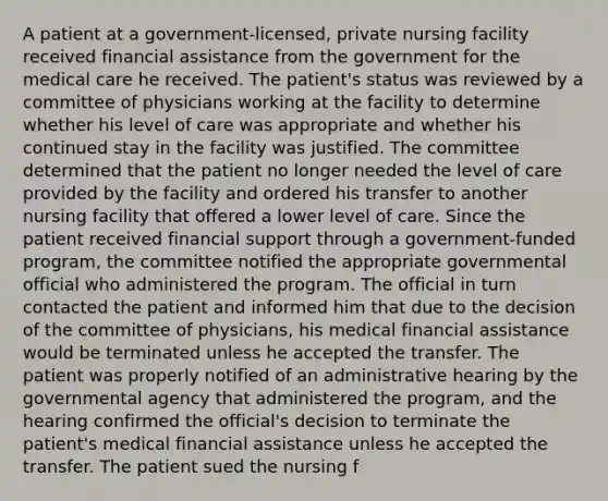 A patient at a government-licensed, private nursing facility received financial assistance from the government for the medical care he received. The patient's status was reviewed by a committee of physicians working at the facility to determine whether his level of care was appropriate and whether his continued stay in the facility was justified. The committee determined that the patient no longer needed the level of care provided by the facility and ordered his transfer to another nursing facility that offered a lower level of care. Since the patient received financial support through a government-funded program, the committee notified the appropriate governmental official who administered the program. The official in turn contacted the patient and informed him that due to the decision of the committee of physicians, his medical financial assistance would be terminated unless he accepted the transfer. The patient was properly notified of an administrative hearing by the governmental agency that administered the program, and the hearing confirmed the official's decision to terminate the patient's medical financial assistance unless he accepted the transfer. The patient sued the nursing f