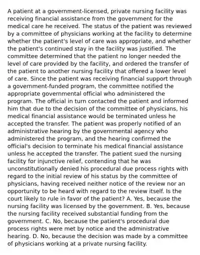 A patient at a government-licensed, private nursing facility was receiving financial assistance from the government for the medical care he received. The status of the patient was reviewed by a committee of physicians working at the facility to determine whether the patient's level of care was appropriate, and whether the patient's continued stay in the facility was justified. The committee determined that the patient no longer needed the level of care provided by the facility, and ordered the transfer of the patient to another nursing facility that offered a lower level of care. Since the patient was receiving financial support through a government-funded program, the committee notified the appropriate governmental official who administered the program. The official in turn contacted the patient and informed him that due to the decision of the committee of physicians, his medical financial assistance would be terminated unless he accepted the transfer. The patient was properly notified of an administrative hearing by the governmental agency who administered the program, and the hearing confirmed the official's decision to terminate his medical financial assistance unless he accepted the transfer. The patient sued the nursing facility for injunctive relief, contending that he was unconstitutionally denied his procedural due process rights with regard to the initial review of his status by the committee of physicians, having received neither notice of the review nor an opportunity to be heard with regard to the review itself. Is the court likely to rule in favor of the patient? A. Yes, because the nursing facility was licensed by the government. B. Yes, because the nursing facility received substantial funding from the government. C. No, because the patient's procedural due process rights were met by notice and the administrative hearing. D. No, because the decision was made by a committee of physicians working at a private nursing facility.