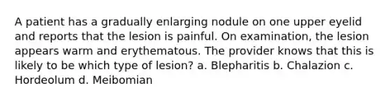 A patient has a gradually enlarging nodule on one upper eyelid and reports that the lesion is painful. On examination, the lesion appears warm and erythematous. The provider knows that this is likely to be which type of lesion? a. Blepharitis b. Chalazion c. Hordeolum d. Meibomian