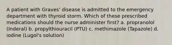 A patient with Graves' disease is admitted to the emergency department with thyroid storm. Which of these prescribed medications should the nurse administer first? a. propranolol (Inderal) b. propylthiouracil (PTU) c. methimazole (Tapazole) d. iodine (Lugol's solution)