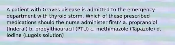 A patient with Graves disease is admitted to the emergency department with thyroid storm. Which of these prescribed medications should the nurse administer first? a. propranolol (Inderal) b. propylthiouracil (PTU) c. methimazole (Tapazole) d. iodine (Lugols solution)