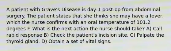 A patient with Grave's Disease is day-1 post-op from abdominal surgery. The patient states that she thinks she may have a fever, which the nurse confirms with an oral temperature of 101.2 degrees F. What is the next action the nurse should take? A) Call rapid response B) Check the patient's incision site. C) Palpate the thyroid gland. D) Obtain a set of vital signs.