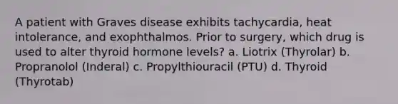 A patient with Graves disease exhibits tachycardia, heat intolerance, and exophthalmos. Prior to surgery, which drug is used to alter thyroid hormone levels? a. Liotrix (Thyrolar) b. Propranolol (Inderal) c. Propylthiouracil (PTU) d. Thyroid (Thyrotab)