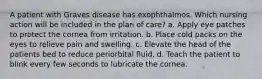 A patient with Graves disease has exophthalmos. Which nursing action will be included in the plan of care? a. Apply eye patches to protect the cornea from irritation. b. Place cold packs on the eyes to relieve pain and swelling. c. Elevate the head of the patients bed to reduce periorbital fluid. d. Teach the patient to blink every few seconds to lubricate the cornea.