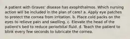 A patient with Graves' disease has exophthalmos. Which nursing action will be included in the plan of care? a. Apply eye patches to protect the cornea from irritation. b. Place cold packs on the eyes to relieve pain and swelling. c. Elevate the head of the patient's bed to reduce periorbital fluid. d. Teach the patient to blink every few seconds to lubricate the cornea.