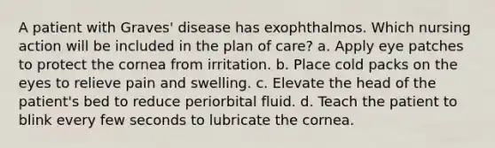 A patient with Graves' disease has exophthalmos. Which nursing action will be included in the plan of care? a. Apply eye patches to protect the cornea from irritation. b. Place cold packs on the eyes to relieve pain and swelling. c. Elevate the head of the patient's bed to reduce periorbital fluid. d. Teach the patient to blink every few seconds to lubricate the cornea.