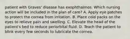 patient with Graves' disease has exophthalmos. Which nursing action will be included in the plan of care? A. Apply eye patches to protect the cornea from irritation. B. Place cold packs on the eyes to relieve pain and swelling. C. Elevate the head of the patient's bed to reduce periorbital fluid. D. Teach the patient to blink every few seconds to lubricate the cornea.