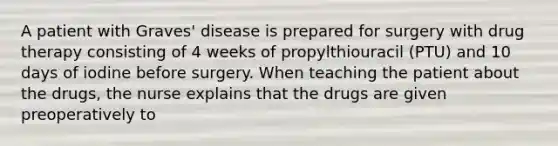 A patient with Graves' disease is prepared for surgery with drug therapy consisting of 4 weeks of propylthiouracil (PTU) and 10 days of iodine before surgery. When teaching the patient about the drugs, the nurse explains that the drugs are given preoperatively to