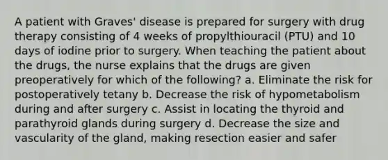 A patient with Graves' disease is prepared for surgery with drug therapy consisting of 4 weeks of propylthiouracil (PTU) and 10 days of iodine prior to surgery. When teaching the patient about the drugs, the nurse explains that the drugs are given preoperatively for which of the following? a. Eliminate the risk for postoperatively tetany b. Decrease the risk of hypometabolism during and after surgery c. Assist in locating the thyroid and parathyroid glands during surgery d. Decrease the size and vascularity of the gland, making resection easier and safer