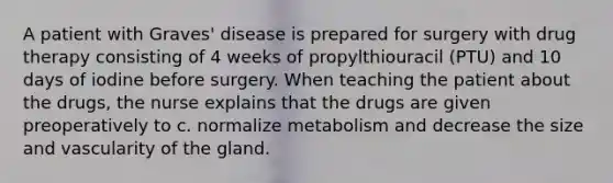 A patient with Graves' disease is prepared for surgery with drug therapy consisting of 4 weeks of propylthiouracil (PTU) and 10 days of iodine before surgery. When teaching the patient about the drugs, the nurse explains that the drugs are given preoperatively to c. normalize metabolism and decrease the size and vascularity of the gland.