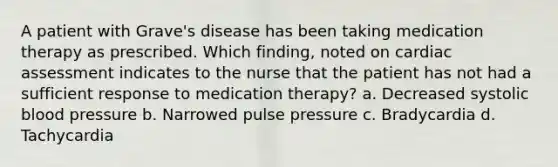 A patient with Grave's disease has been taking medication therapy as prescribed. Which finding, noted on cardiac assessment indicates to the nurse that the patient has not had a sufficient response to medication therapy? a. Decreased systolic blood pressure b. Narrowed pulse pressure c. Bradycardia d. Tachycardia