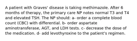 A patient with Graves' disease is taking methimazole. After 6 months of therapy, the primary care NP notes normal T3 and T4 and elevated TSH. The NP should: a- order a complete blood count (CBC) with differential. b- order aspartate aminotransferase, AGT, and LDH tests. c- decrease the dose of the medication. d- add levothyroxine to the patient's regimen.