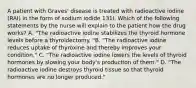 A patient with Graves' disease is treated with radioactive iodine (RAI) in the form of sodium iodide 131I. Which of the following statements by the nurse will explain to the patient how the drug works? A. "The radioactive iodine stabilizes the thyroid hormone levels before a thyroidectomy. "B. "The radioactive iodine reduces uptake of thyroxine and thereby improves your condition." C. "The radioactive iodine lowers the levels of thyroid hormones by slowing your body's production of them." D. "The radioactive iodine destroys thyroid tissue so that thyroid hormones are no longer produced."