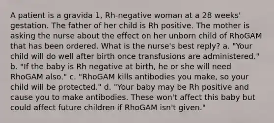 A patient is a gravida 1, Rh-negative woman at a 28 weeks' gestation. The father of her child is Rh positive. The mother is asking the nurse about the effect on her unborn child of RhoGAM that has been ordered. What is the nurse's best reply? a. "Your child will do well after birth once transfusions are administered." b. "If the baby is Rh negative at birth, he or she will need RhoGAM also." c. "RhoGAM kills antibodies you make, so your child will be protected." d. "Your baby may be Rh positive and cause you to make antibodies. These won't affect this baby but could affect future children if RhoGAM isn't given."