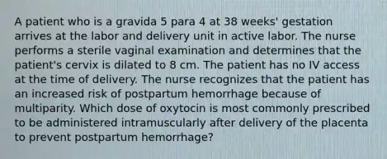 A patient who is a gravida 5 para 4 at 38 weeks' gestation arrives at the labor and delivery unit in active labor. The nurse performs a sterile vaginal examination and determines that the patient's cervix is dilated to 8 cm. The patient has no IV access at the time of delivery. The nurse recognizes that the patient has an increased risk of postpartum hemorrhage because of multiparity. Which dose of oxytocin is most commonly prescribed to be administered intramuscularly after delivery of the placenta to prevent postpartum hemorrhage?