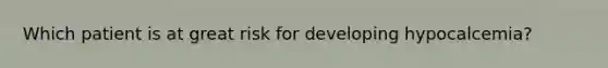 Which patient is at great risk for developing hypocalcemia?