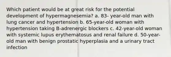 Which patient would be at great risk for the potential development of hypermagnesemia? a. 83- year-old man with lung cancer and hypertension b. 65-year-old woman with hypertension taking B-adrenergic blockers c. 42-year-old woman with systemic lupus erythematosus and renal failure d. 50-year-old man with benign prostatic hyperplasia and a urinary tract infection