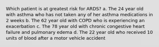 Which patient is at greatest risk for ARDS? a. The 24 year old with asthma who has not taken any of her asthma medications in 2 weeks b. The 62 year old with COPD who is experiencing an exacerbation c. The 78 year old with chronic congestive heart failure and pulmonary edema d. The 22 year old who received 10 units of blood after a motor vehicle accident