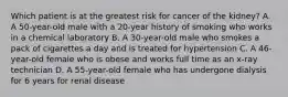 Which patient is at the greatest risk for cancer of the kidney? A. A 50-year-old male with a 20-year history of smoking who works in a chemical laboratory B. A 30-year-old male who smokes a pack of cigarettes a day and is treated for hypertension C. A 46-year-old female who is obese and works full time as an x-ray technician D. A 55-year-old female who has undergone dialysis for 6 years for renal disease