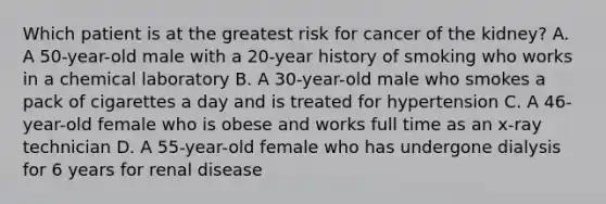 Which patient is at the greatest risk for cancer of the kidney? A. A 50-year-old male with a 20-year history of smoking who works in a chemical laboratory B. A 30-year-old male who smokes a pack of cigarettes a day and is treated for hypertension C. A 46-year-old female who is obese and works full time as an x-ray technician D. A 55-year-old female who has undergone dialysis for 6 years for renal disease