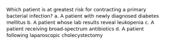 Which patient is at greatest risk for contracting a primary bacterial infection? a. A patient with newly diagnosed diabetes mellitus b. A patient whose lab results reveal leukopenia c. A patient receiving broad-spectrum antibiotics d. A patient following laparoscopic cholecystectomy