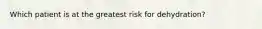 Which patient is at the greatest risk for dehydration?