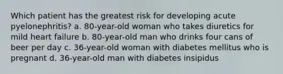 Which patient has the greatest risk for developing acute pyelonephritis? a. 80-year-old woman who takes diuretics for mild heart failure b. 80-year-old man who drinks four cans of beer per day c. 36-year-old woman with diabetes mellitus who is pregnant d. 36-year-old man with diabetes insipidus