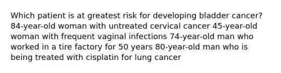 Which patient is at greatest risk for developing bladder cancer? 84-year-old woman with untreated cervical cancer 45-year-old woman with frequent vaginal infections 74-year-old man who worked in a tire factory for 50 years 80-year-old man who is being treated with cisplatin for lung cancer