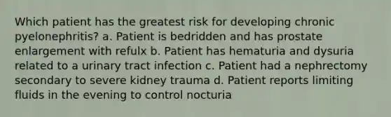 Which patient has the greatest risk for developing chronic pyelonephritis? a. Patient is bedridden and has prostate enlargement with refulx b. Patient has hematuria and dysuria related to a urinary tract infection c. Patient had a nephrectomy secondary to severe kidney trauma d. Patient reports limiting fluids in the evening to control nocturia