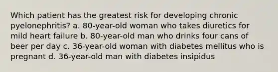 Which patient has the greatest risk for developing chronic pyelonephritis? a. 80-year-old woman who takes diuretics for mild heart failure b. 80-year-old man who drinks four cans of beer per day c. 36-year-old woman with diabetes mellitus who is pregnant d. 36-year-old man with diabetes insipidus