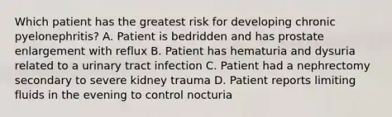 Which patient has the greatest risk for developing chronic pyelonephritis? A. Patient is bedridden and has prostate enlargement with reflux B. Patient has hematuria and dysuria related to a urinary tract infection C. Patient had a nephrectomy secondary to severe kidney trauma D. Patient reports limiting fluids in the evening to control nocturia