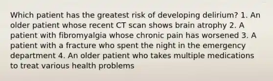 Which patient has the greatest risk of developing delirium? 1. An older patient whose recent CT scan shows brain atrophy 2. A patient with fibromyalgia whose chronic pain has worsened 3. A patient with a fracture who spent the night in the emergency department 4. An older patient who takes multiple medications to treat various health problems