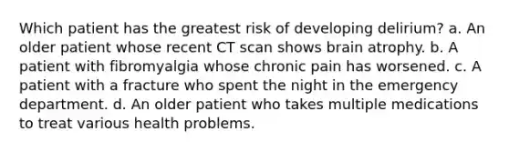 Which patient has the greatest risk of developing delirium? a. An older patient whose recent CT scan shows brain atrophy. b. A patient with fibromyalgia whose chronic pain has worsened. c. A patient with a fracture who spent the night in the emergency department. d. An older patient who takes multiple medications to treat various health problems.