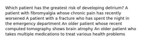 Which patient has the greatest risk of developing delirium? A patient with fibromyalgia whose chronic pain has recently worsened A patient with a fracture who has spent the night in the emergency department An older patient whose recent computed tomography shows brain atrophy An older patient who takes multiple medications to treat various health problems